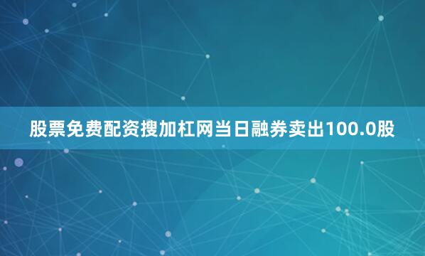股票免费配资搜加杠网当日融券卖出100.0股