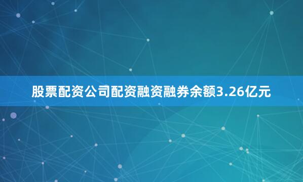 股票配资公司配资融资融券余额3.26亿元