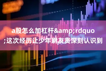 a股怎么加杠杆&rdquo;这次经历让少年尉友贤深刻认识到