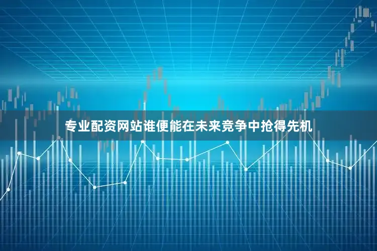 专业配资网站谁便能在未来竞争中抢得先机
