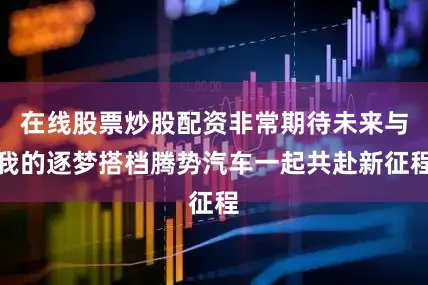 在线股票炒股配资非常期待未来与我的逐梦搭档腾势汽车一起共赴新征程
