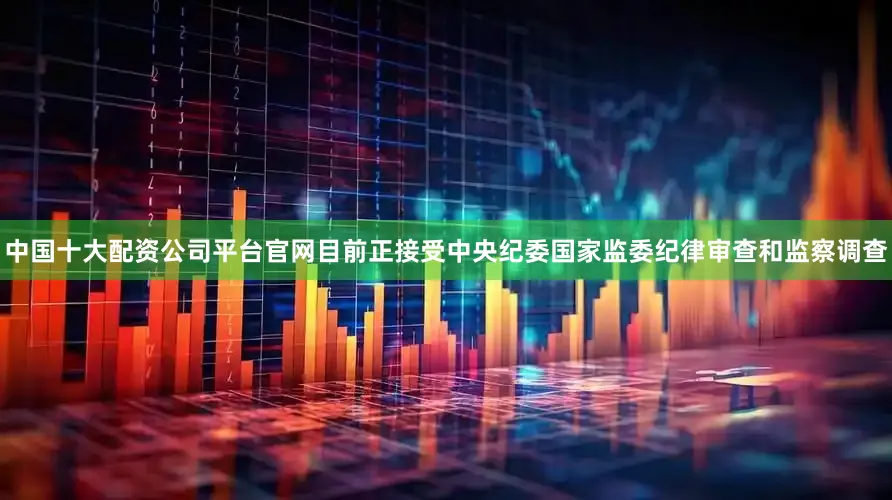 中国十大配资公司平台官网目前正接受中央纪委国家监委纪律审查和监察调查