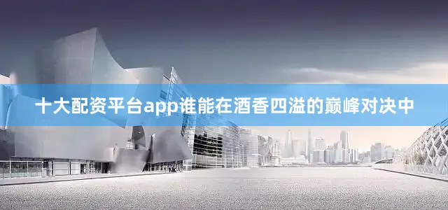 十大配资平台app谁能在酒香四溢的巅峰对决中