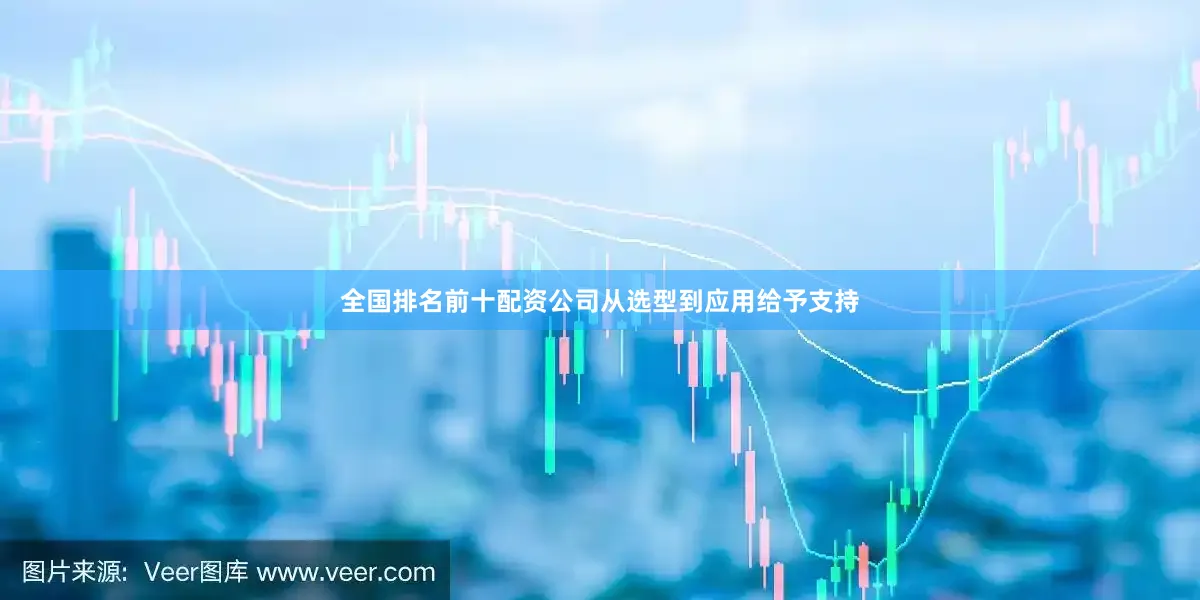 全国排名前十配资公司从选型到应用给予支持