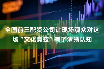 全国前三配资公司让现场观众对这场“文化竞技”有了清晰认知